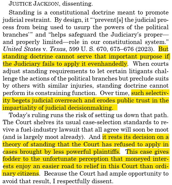 JUSTICE JACKSON, dissenting. Standing is a constitutional doctrine meant to promote judicial restraint. By design, it “ ‘prevent[s] the judicial process from being used to usurp the powers of the political branches’ ” and “helps safeguard the Judiciary’s proper— and properly limited—role in our constitutional system.” United States v. Texas, 599 U. S. 670, 675–676 (2023).  But standing doctrine cannot serve that important purpose if the Judiciary fails to apply it evenhandedly. When courts adjust standing requirements to let certain litigants challenge the actions of the political branches but preclude suits by others with similar injuries, standing doctrine cannot perform its constraining function.  Over time, such selectivity begets judicial overreach and erodes public trust in the impartiality of judicial decisionmaking. Today’s ruling runs the risk of setting us down that path. The Court shelves its usual case-selection standards to revive a fuel-industry lawsuit that all agree will soon be moot (and is largely moot already).  And it rests its decision on a theory of standing that the Court has refused to apply in cases brought by less powerful plaintiffs.  This case gives fodder to the unfortunate perception that moneyed interests enjoy an easier road to relief in this Court than ordinary citizens.  Because the Court had ample opportunity to avoid that result, I respectfully dissent.