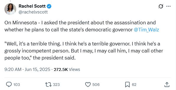 
Rachel Scott
@rachelvscott
On Minnesota - I asked the president about the assassination and whether he plans to call the state's democratic governor 
@Tim_Walz
 

"Well, it's a terrible thing. I think he's a terrible governor. I think he's a grossly incompetent person. But I may, I may call him, I may call other people too," the president said.
9:20 AM · Jun 15, 2025
·
272.5K
 Views