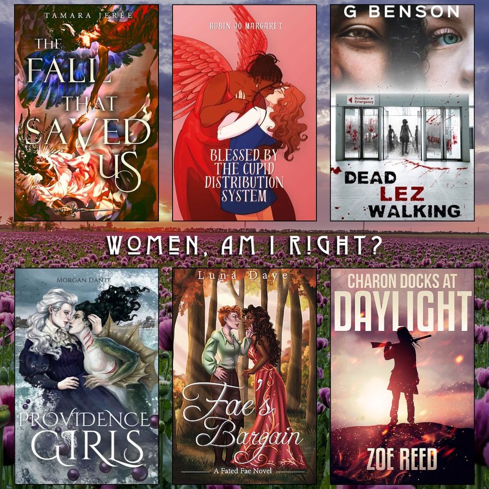 Women, am I right? Book recs. The Fall That Saved Us by Tamara Jeree. Blessed by the Cupid Distribution System by Robin Jo. Margaret. Dead Lez Walking by G Benson. Providence Girls by Morgan Dante. Fae's Bargain by Luna Daye. Charon Docks at Daylight by Zoe Reed.