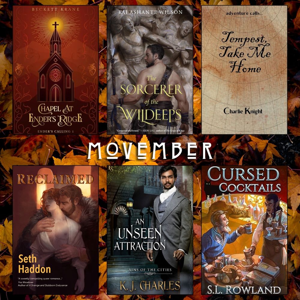 Movember book recs. Chapel at Ender's Ridge by Beckett Krane. Sorcerer of the Wildeeps by Kai Ashante Wilson. Tempest Take me Home by Charlie Knight. Reclaimed by Seth Haddon. An Unseen Attraction by KJ Charles. Cursed Cocktails by S.L Rowland.