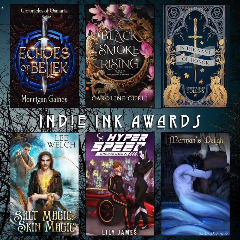 Indie Ink Awards book recs. Echoes of Bellek by Morrigan Gaines. Black Smoke Rising by Caroline Cuell. In the Name of Honor by Courtney and Clarke Collins. Salt Magic Skin Magic by Lee Welch. Hyper Speed by Lily James. Merman's Delight by Skyler Nightshade.