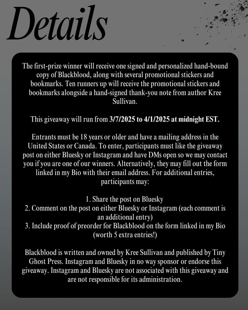 The first-prize winner will receive one signed and personalized hand-bound copy of Blackblood, along with several promotional stickers and bookmarks. Ten runners up will receive the promotional stickers and bookmarks alongside a hand-signed thank-you note from author Kree Sullivan.

This giveaway will run from 3/7/2025 to 4/1/2025 at midnight EST.

Entrants must be 18 years or older and have a mailing address in the United States or Canada. To enter, participants must like the giveaway post on either Bluesky or Instagram and have DMs open so we may contact you if you are one of our winners. Alternatively, they may fill out the form linked in my Bio with their email address. For additional entries, participants may:

1. Share the post on Bluesky 
2. Comment on the post on either Bluesky or Instagram (each comment is an additional entry)
3. Include proof of preorder for Blackblood on the form linked in my Bio (worth 5 extra entries!)

Blackblood is written and owned by Kree Sullivan and published by Tiny Ghost Press. Instagram and Bluesky in no way sponsor or endorse this giveaway. Instagram and Bluesky are not associated with this giveaway and are not responsible for its administration.
