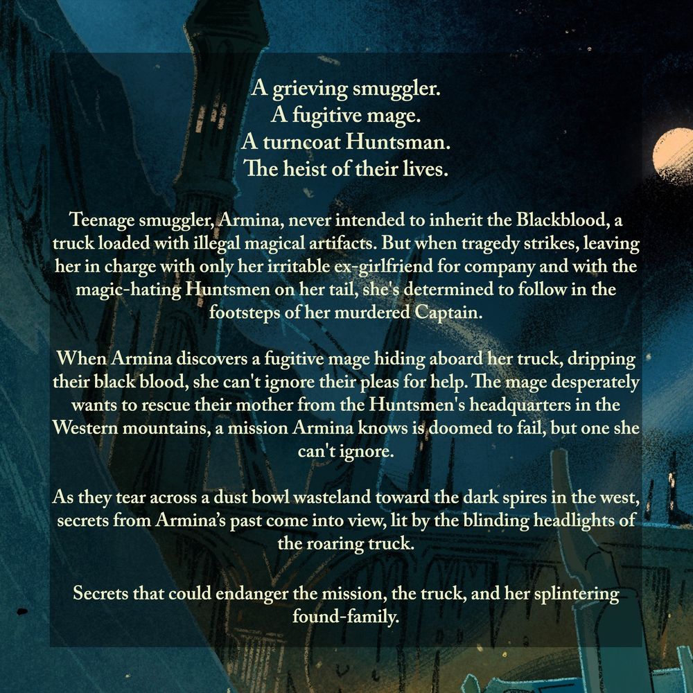 A Grieving Smuggler.
A Fugitive Mage. 
A Turncoat Huntsman. 
The Heist of their Lives. 

Teenage smuggler, Armina, never intended to inherit the Blackblood, a truck loaded with illegal magical artifacts. But when tragedy strikes, leaving her in charge with only her irritable ex-girlfriend for company and with the magic-hating Huntsmen on her tail, she's determined to follow in the footsteps of her murdered Captain.  

When Armina discovers a fugitive mage hiding aboard her truck, dripping their black blood, she can't ignore their pleas for help. The mage desperately wants to rescue their mother from the Huntsmen's headquarters in the Western mountains, a mission Armina knows is doomed to fail, but one she can't ignore.

As they tear across a dust bowl wasteland toward the dark spires in the west, secrets from Armina’s past come into view, lit by the blinding headlights of the roaring truck. 

Secrets that could endanger the mission, the truck, and her splintering found-family in the process.
