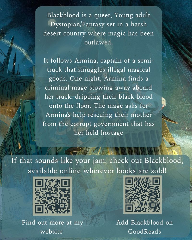 Blackblood is a queer, young adult dystopian/fantasy set in a harsh desert country where magic has been outlawed. It follows Armina, captain of a semi-truck that smuggler illegal magical goods. One night, Armina finds a criminal mage stowing away aboard her truck, dripping their black blood onto the floor. The mage asks for Armina's help rescuing their mother from the corrupt government that has her held hostage.

If that sounds like your jam, check out Blackblood, available online wherever books are sold! 

(Image has 2 QR codes, one linking to my website at www.kreesullivan.com, and the other linking to Blackblood's goodreads profile)