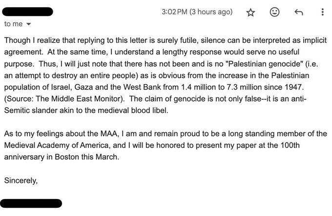 Though I realize that replying to this letter is surely futile, silence can be interpreted as implicit agreement. At the same time, I understand a lengthy response would serve no useful purpose. Thus, I will just note that there has not been and is no "Palestinian genocide" (i.e. an attempt to destroy an entire people) as is obvious from the increase in the Palestinian population of Israel, Gaza and the West Bank from 1.4 million to 7.3 million since 1947. (Source: The Middle East Monitor). The claim of genocide is not only false--it is an anti-Semitic slander akin to the medieval blood libel. 

As to mu feelings about the MAA, I am and remain proud to be a long standing member of the Medieval Academy of America, and I will be honored to present my paper at the 100th anniversary in Boston this March. 