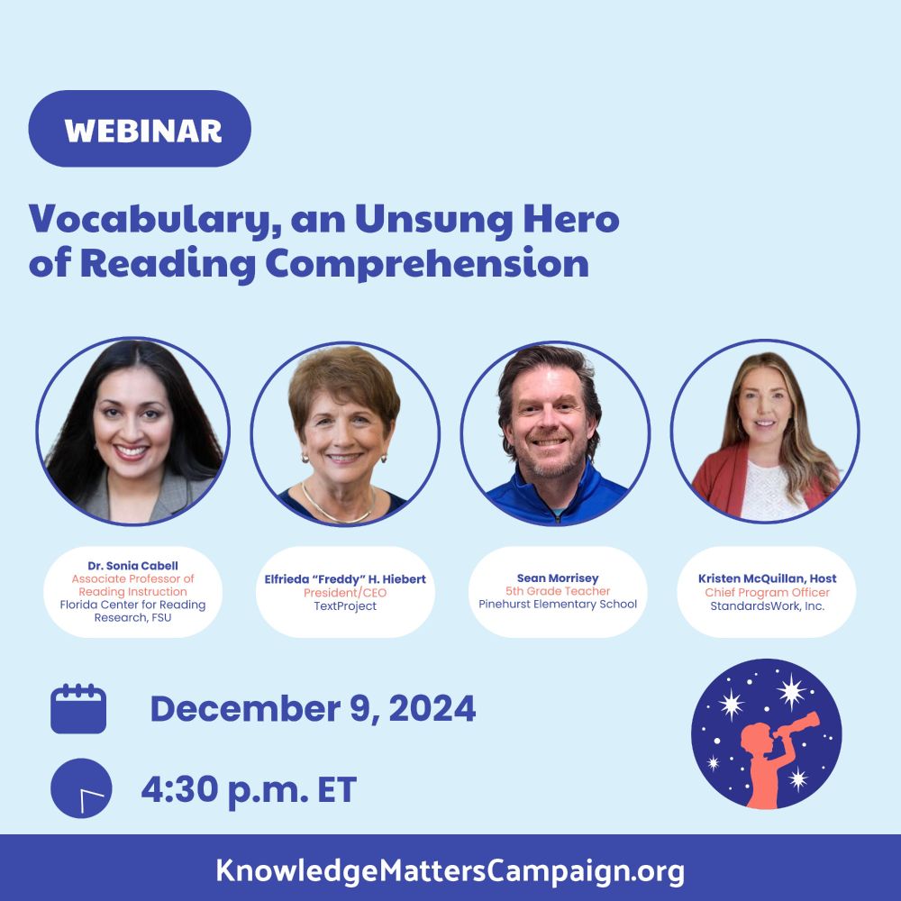 Flyer for a webinar: "Vocabulary, an Unsung Hero of Reading Comprehension" December 9, 2024 at 4:30 PM Eastern Time. Features photos of the 4 presenters - Sonia Cabell, Assoc. Professor of Reading Instruction, Florida Center for Reading Research, FSU; Elfrieda "Freddy" Hiebert of TextProject, Sean Morrisey, 5th grade teach at Pinehurst Elementary School, hosted by Kristen McQuillan of StandardsWork, Inc. The webinar sponsor, KnowledgeMattersCampaign.org is highlighted at the bottom of the flyer.