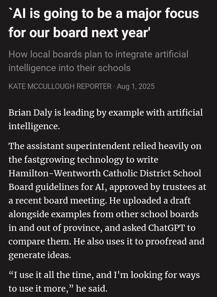 `AI is going to be a major focus for our board next year'
How local boards plan to integrate artificial intelligence into their schools
KATE MCCULLOUGH REPORTER · Aug 1, 2025

Brian Daly is leading by example with artificial intelligence.
The assistant superintendent relied heavily on the fast­growing technology to write Hamilton-Wentworth Catholic District School Board guidelines for AI, approved by trustees at a recent board meeting. He uploaded a draft alongside examples from other school boards in and out of province, and asked ChatGPT to compare them. He also uses it to proofread and generate ideas.
“I use it all the time, and I'm looking for ways to use it more,” he said.

