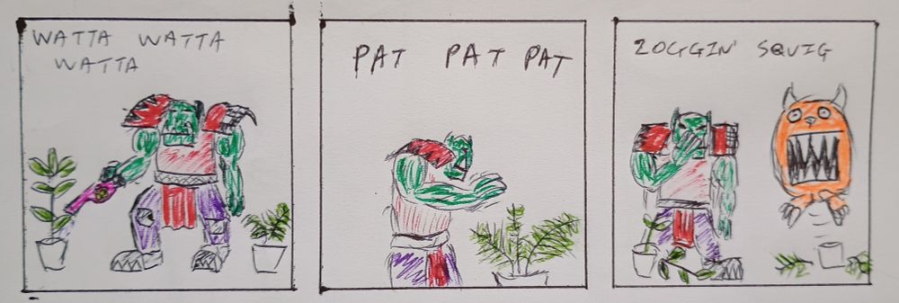 Panel 1 - An Evil Sunz Ork cheerfully watering some plants. "Watta Watta Watta" rather than Dakka Dakka Dakka

Panel 2 - The Ork pats one of the plants, a fern

Panel 3 - A large orange Squig has destroyed the plants. The Ork facepalms. "Zoggin' squig"