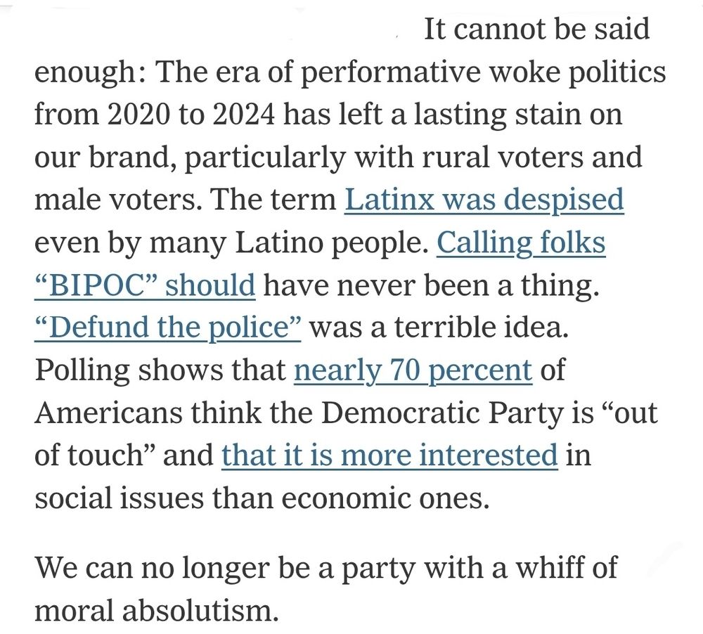 It cannot be said enough: The era of performative woke politics from 2020 to 2024 has left a lasting stain on our brand, particularly with rural voters and male voters. The term Latinx was despised even by many Latino people. Calling folks “BIPOC” should have never been a thing. “Defund the police” was a terrible idea. Polling shows that nearly 70 percent of Americans think the Democratic Party is “out of touch” and that it is more interested in social issues than economic ones.

We can no longer be a party with a whiff of moral absolutism.