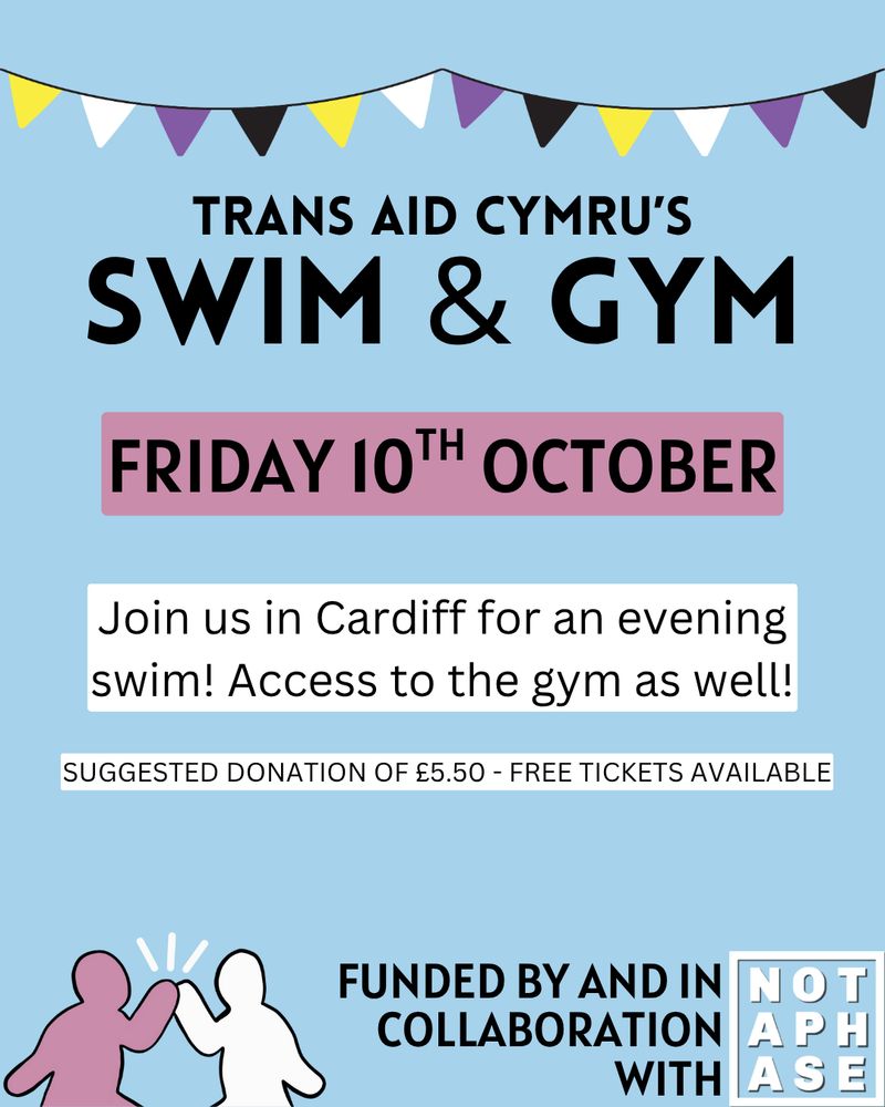 Trans Aid Cymru’s Gym & Swim! Friday 10th October. Join us in Cardiff for an evening swim! Access to the gym as well! Suggested donation of £5.50 with free tickets available. Funded by and in collaboration with Not A Phase. The TAC and Not A Phase logos are across the bottom.