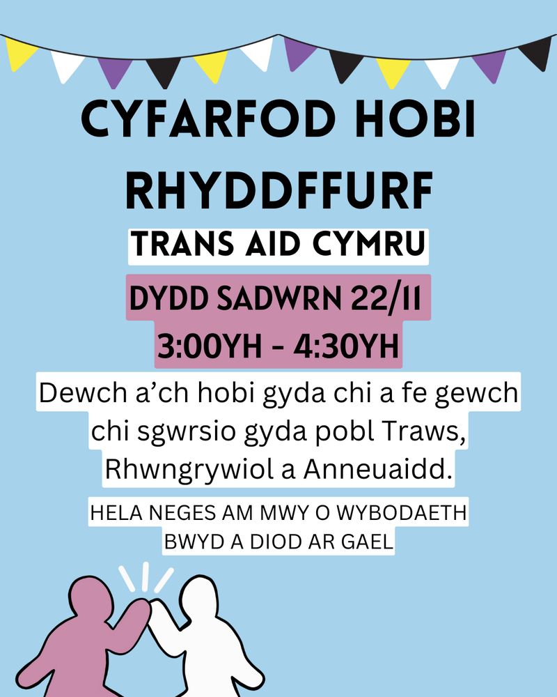 Cyfarfod Hobi Rhyddffurf Trans Aid Cymru
Dydd Sadwrn 22/11 3:00 yh - 4:30 yh.
Dewch a'ch hobi gyda chi a fe gewch chi sgwrsio gyda pobl Traws, Rhwngrywiol a Anneuaidd. 
Hela nages am mwy o wybodaeth. Bwyd a diod ar gael!