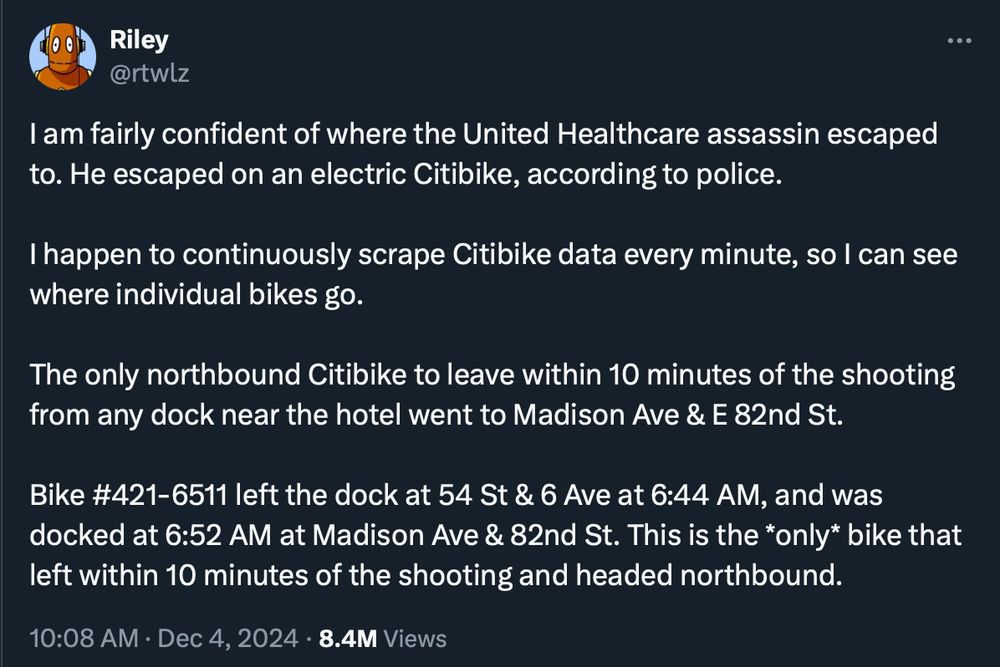 I am fairly confident of where the United Healthcare assassin escaped to. He escaped on an electric Citibike, according to police. 

I happen to continuously scrape Citibike data every minute, so I can see where individual bikes go. 

The only northbound Citibike to leave within 10 minutes of the shooting from any dock near the hotel went to Madison Ave & E 82nd St.

Bike #421-6511 left the dock at 54 St & 6 Ave at 6:44 AM, and was docked at 6:52 AM at Madison Ave & 82nd St. This is the *only* bike that left within 10 minutes of the shooting and headed northbound.
