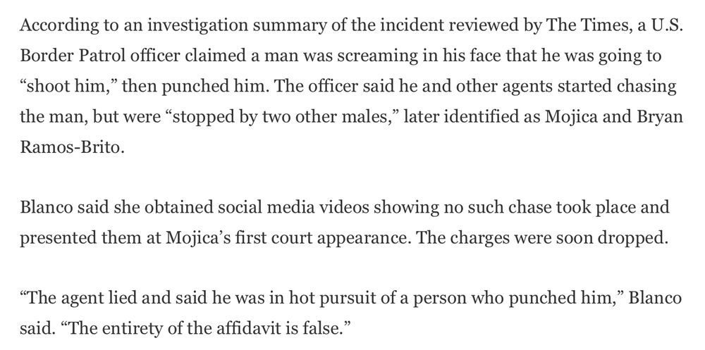 According to an investigation summary of the incident reviewed by The Times, a U.S. Border Patrol officer claimed a man was screaming in his face that he was going to “shoot him,” then punched him. The officer said he and other agents started chasing the man, but were “stopped by two other males,” later identified as Mojica and Bryan Ramos-Brito.

Blanco said she obtained social media videos showing no such chase took place and presented them at Mojica’s first court appearance. The charges were soon dropped.

“The agent lied and said he was in hot pursuit of a person who punched him,” Blanco said. “The entirety of the affidavit is false.”