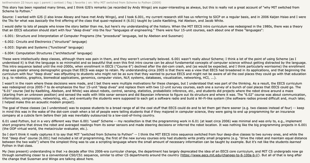 This story has been reposted many times, and I think GJS's remarks (as recorded by Andy Wingo) are super-interesting as always, but this is really not a great account of "why MIT switched from Scheme to Python."
Source: I worked with GJS (I also know Alexey and have met Andy Wingo), and I took 6.001, my current research still has us referring to SICP on a regular basis, and in 2006 Kaijen Hsiao and I were the TAs for what was basically the first offering of the class that quasi-replaced it (6.01) taught by Leslie Kaelbling, Hal Abelson, and Jacob White.
I would defer to lots of people who know the story better than me, but here's my understanding of the history. When the MIT EECS intro curriculum was redesigned in the 1980s, there was a theory that an EECS education should start with four "deep dives" into the four "languages of engineering." There were four 15-unit courses, each about one of these "languages":
- 6.001: Structure and Interpretation of Computer Programs (the "procedural" language, led by Abelson and Sussman)
- 6.002: Circuits and Electronics ("structural" language)
- 6.003: Signals and Systems ("functional" language)
- 6.004: Computation Structures ("architectural" language)
These were intellectually deep classes, although there was pain in them, and they weren't universally beloved. 6.001 wasn't really about Scheme; I think a lot of the point of using Scheme (as I understood it) is that the language is so minimalist and so beautiful that even this first intro course can be about fundamental concepts of computer science without getting distracted by the language. This intro sequence lasted until the mid-2000s, when enrollment in EECS ("Course 6") declined after the dot-com crash, and (as would be expected, and I think particularly worrisome) the enrollment drop was greater among demographic groups that EECS was eager to retain. My understanding circa 2005 is that there was a view that EECS had broadened in its applications, and that beginning the cur…