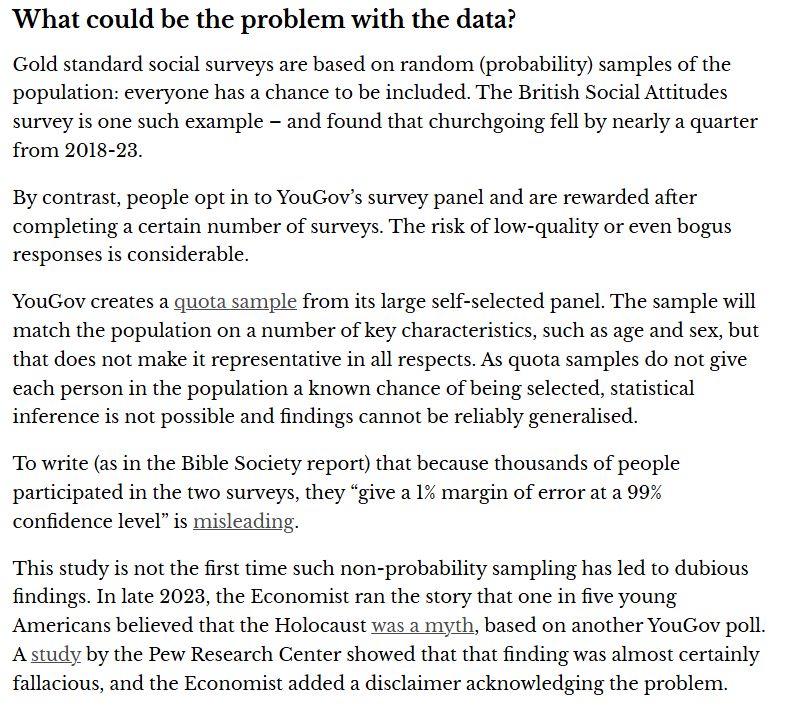 What could be the problem with the data?
Gold standard social surveys are based on random (probability) samples of the population: everyone has a chance to be included. The British Social Attitudes survey is one such example – and found that churchgoing fell by nearly a quarter from 2018-23.

By contrast, people opt in to YouGov’s survey panel and are rewarded after completing a certain number of surveys. The risk of low-quality or even bogus responses is considerable.

YouGov creates a quota sample from its large self-selected panel. The sample will match the population on a number of key characteristics, such as age and sex, but that does not make it representative in all respects. As quota samples do not give each person in the population a known chance of being selected, statistical inference is not possible and findings cannot be reliably generalised.

To write (as in the Bible Society report) that because thousands of people participated in the two surveys, they “give a 1% margin of error at a 99% confidence level” is misleading.

This study is not the first time such non-probability sampling has led to dubious findings. In late 2023, the Economist ran the story that one in five young Americans believed that the Holocaust was a myth, based on another YouGov poll. A study by the Pew Research Center showed that that finding was almost certainly fallacious, and the Economist added a disclaimer acknowledging the problem.