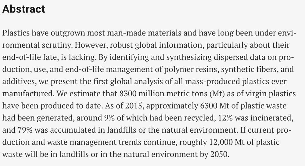 Plastics have outgrown most man-made materials and have long been under environmental scrutiny. However, robust global information, particularly about their end-of-life fate, is lacking. By identifying and synthesizing dispersed data on production, use, and end-of-life management of polymer resins, synthetic fibers, and additives, we present the first global analysis of all mass-produced plastics ever manufactured. We estimate that 8300 million metric tons (Mt) as of virgin plastics have been produced to date. As of 2015, approximately 6300 Mt of plastic waste had been generated, around 9% of which had been recycled, 12% was incinerated, and 79% was accumulated in landfills or the natural environment. If current production and waste management trends continue, roughly 12,000 Mt of plastic waste will be in landfills or in the natural environment by 2050.