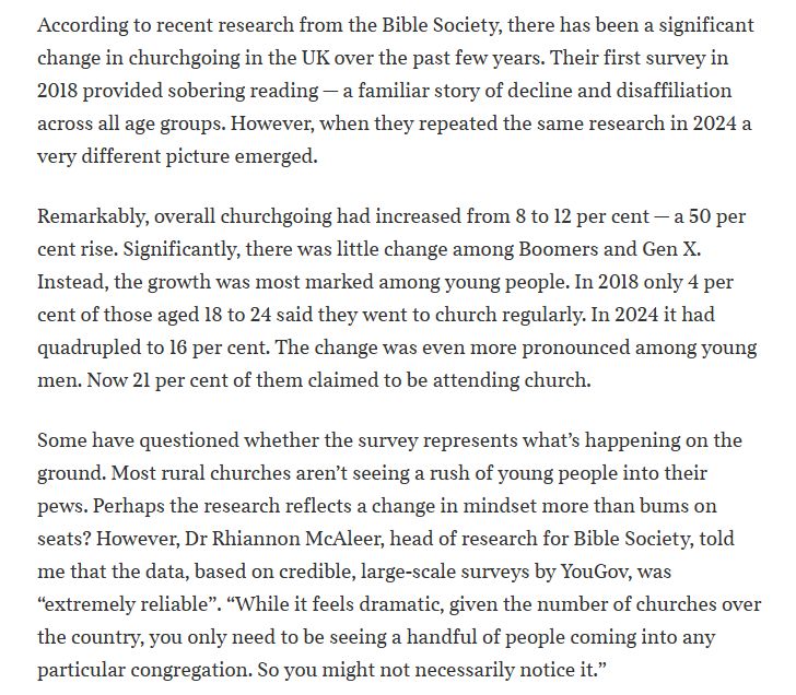 Justin Brierley write, "According to recent research from the Bible Society, there has been a significant change in churchgoing in the UK over the past few years. Their first survey in 2018 provided sobering reading — a familiar story of decline and disaffiliation across all age groups. However, when they repeated the same research in 2024 a very different picture emerged.

Remarkably, overall churchgoing had increased from 8 to 12 per cent — a 50 per cent rise. Significantly, there was little change among Boomers and Gen X. Instead, the growth was most marked among young people. In 2018 only 4 per cent of those aged 18 to 24 said they went to church regularly. In 2024 it had quadrupled to 16 per cent. The change was even more pronounced among young men. Now 21 per cent of them claimed to be attending church.

Some have questioned whether the survey represents what’s happening on the ground. Most rural churches aren’t seeing a rush of young people into their pews. Perhaps the research reflects a change in mindset more than bums on seats? However, Dr Rhiannon McAleer, head of research for Bible Society, told me that the data, based on credible, large-scale surveys by YouGov, was “extremely reliable”. “While it feels dramatic, given the number of churches over the country, you only need to be seeing a handful of people coming into any particular congregation. So you might not necessarily notice it.”"