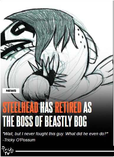 NEWS: Steelhead has retired as
the boss of Beastly Bog
"Wait, but I never fought that guy. What did he even do?"
-Tricky O'Possum