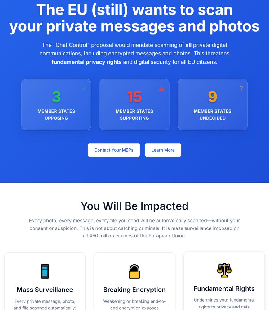 Screenshot of https://fightchatcontrol.eu/

The EU (still) wants to scan your private messages and photos

The "Chat Control" proposal would mandate scanning of all private digital communications, including encrypted messages and photos. This threatens fundamental privacy rights and digital security for all EU citizens.

Currently: 3 member states opposing, 15 member states, 9 member states undecided

You Will Be Impacted

Every photo, every message, every file you send will be automatically scanned—without your consent or suspicion. This is not about catching criminals. It is mass surveillance imposed on all 450 million citizens of the European Union.

Mass Surveillance - Every private message, photo, and file scanned automatically: no suspicion required, no exceptions*, even encrypted communications.

Breaking Encryption - Weakening or breaking end-to-end encryption exposes everyone's communications—including sensitive financial, medical, and private data—to hackers, criminals, and hostile actors.

Fundamental Rights - Undermines your fundamental rights to privacy and data protection, as guaranteed by Articles 7 and 8 of the EU Charter—rights considered core to European democratic values.

False Positives - Automated scanners routinely misidentify innocent content, such as vacation photos or private jokes, as illegal, putting ordinary people at risk of false accusations and damaging investigations.

Ineffective Child Protection - Child protection experts and organisations, including the UN, warn that mass surveillance fails to prevent abuse and actually makes children less safe—by weakening security for everyone and diverting resources from proven protective measures.

Global Precedent - Creates a dangerous global precedent enabling authoritarian governments, citing EU policy, to roll out intrusive surveillance at home, undermining privacy and free expression worldwide.