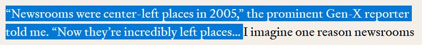 Quote from the article: "'Newsrooms were center-left places in 2005,' the prominent Gen-X reporter told me. 'Now they’re incredibly left places… '"