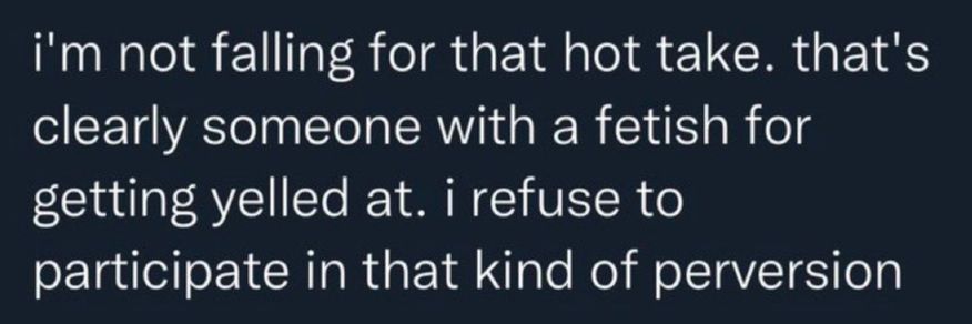 I am not falling for that hot take. that's clearly someone with a fetish for getting yelled at. I refuse to participate inthat kind of perversion