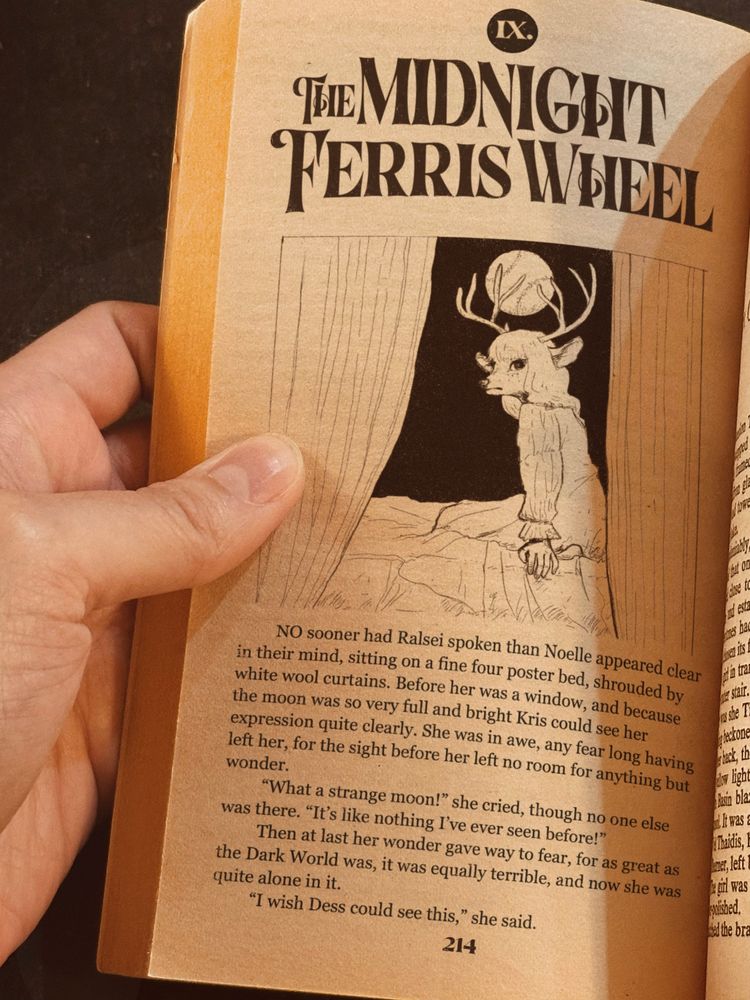 old book with an illustration of Noelle Holiday seated by a window, with the following text:
IX. THE MIDNIGHT FERRIS WHEEL
	NO sooner had Ralsei spoken than Noelle appeared clear in their mind, sitting on a fine four poster bed, shrouded by white wool curtains. Before her was a window, and because the moon was so very full and bright Kris could see her expression quite clearly. She was in awe, any fear long having left her, for the sight before her left no room for anything but wonder.
	“What a strange moon!” she cried, though no one else was there. “It’s like nothing I’ve ever seen before!”	
	Then at last her wonder gave way to fear, for as great as the Dark World was, it was equally terrible, and now she was quite alone in it.
	“I wish Dess could see this,” she said. 
