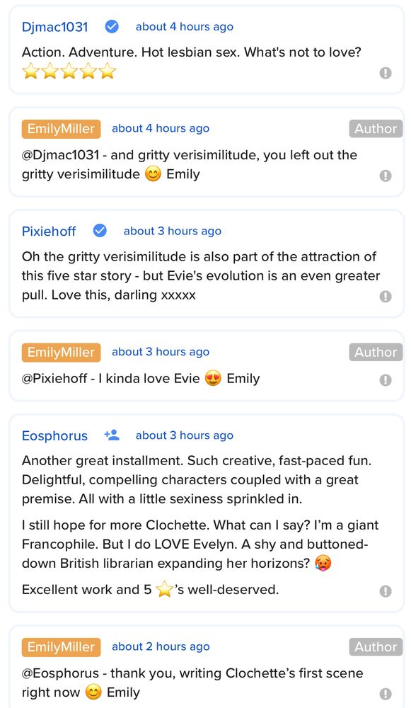 Djmac1031:
Action. Adventure. Hot lesbian sex. What's not to love? ⭐️⭐️⭐️⭐️⭐️

EmilyMiller:
@Djmac1031 - and gritty verisimilitude, you left out the gritty verisimilitude 😊 Emily

Pixiehoff: 
Oh the gritty verisimilitude is also part of the attraction of this five star story - but Evie's evolution is an even greater pull. Love this, darling xxxxx

EmilyMiller:
@Pixiehoff - I kinda love Evie 😍 Emily

Esophorus: 
Another great installment. Such creative, fast-paced fun. Delightful, compelling characters coupled with a great premise. All with a little sexiness sprinkled in.
I still hope for more Clochette. What can I say? I’m a giant Francophile. But I do LOVE Evelyn. A shy and buttoned-down British librarian expanding her horizons? 🥵
Excellent work and 5 ⭐️’s well-deserved.

EmilyMiller:
@Eosphorus - thank you, writing Clochette’s first scene right now 😊 Emily