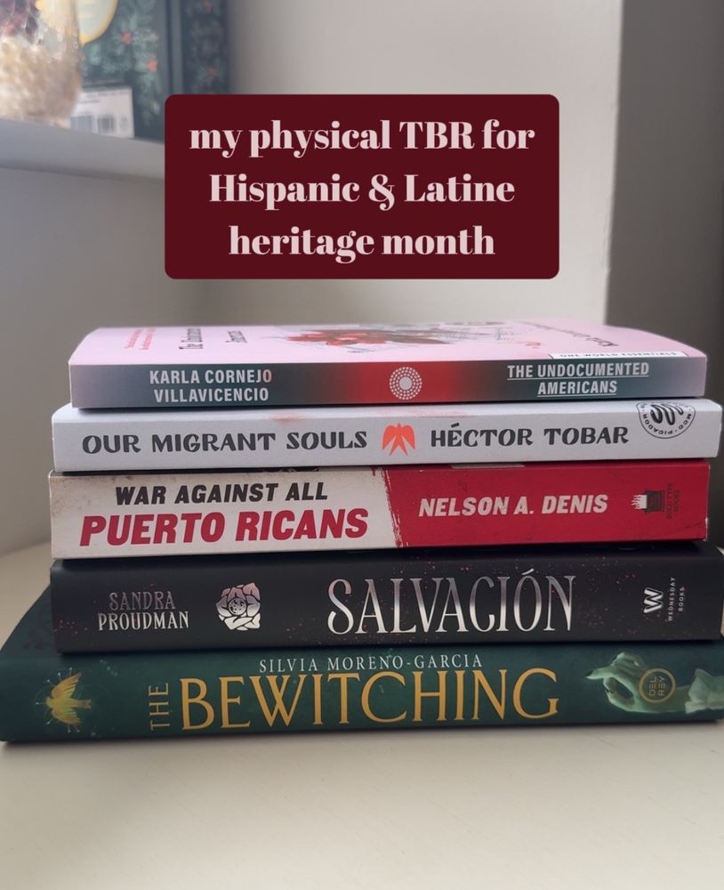 my physical TBR for
 Hispanic & Latine
 heritage month
 THE UNDOCUMENTED AMERICANS BY KARLA CORNEJO VILLAVICENCIO
 OUR MIGRANT SOULS BY HÉCTOR TOBAR
 WAR AGAINST ALL BY PUERTO RICANS by NELSON A. DENIS
SALVACIÓN by  SANDRA PROUDMAN
 THE BEWITCHING BY SILVIA MORENO-GARCIA
