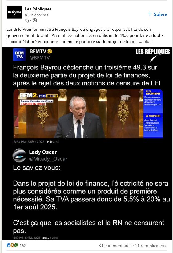 Post (tronqué) de "Les Répliques" sur LinkedIn (https://www.linkedin.com/posts/les-r%C3%A9pliques_lundi-le-premier-ministre-fran%C3%A7ois-bayrou-activity-7293551798043201536-QLVV?utm_source=social_share_send&utm_medium=member_desktop_web): 
<<
Lundi le Premier ministre François Bayrou engageait la responsabilité de son gouvernement devant l'Assemblée nationale, en utilisant le 49.3, pour faire adopter l'accord élaboré en commission mixte paritaire sur le projet de loi de...[lien lire la suite]
>>
faisant une copie d'écran d'un Tweet de BFMTV (https://x.com/BFMTV/status/1887228207834833291):
<<
François Bayrou déclenche un troisième 49.3 sur la deuxième partie du projet de loi de finances, après le rejet des deux motions de censure de LFI
>>
Avec en dessous la réponse de @milady_Oscar (https://x.com/Milady__Oscar/status/1887172612658196541):
<<
Le saviez vous: 

Dans le projet de loi de finance, l’électricité ne sera plus considérée comme un produit de première nécessité. Sa TVA passera donc de 5,5% à 20% au 1er août 2025. 

C’est ça que les socialistes et le RN ne censurent pas.
>>