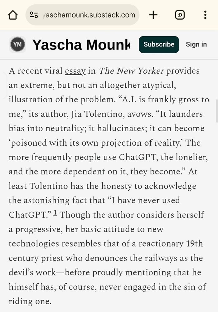 from the quoted OP link

Yascha Mounk

A recent viral essay in The New Yorker provides an extreme, but not an altogether atypical, illustration of the problem. "A.I. is frankly gross to me," its author, Jia Tolentino, avows. "It launders bias into neutrality; it hallucinates; it can become 'poisoned with its own projection of reality.' The more frequently people use ChatGPT, the lonelier, and the more dependent on it, they become." At least Tolentino has the honesty to acknowledge the astonishing fact that "I have never used ChatGPT." 1 Though the author considers herself a progressive, her basic attitude to new technologies resembles that of a reactionary 19th century priest who denounces the railways as the devil's work-before proudly mentioning that he himself has, of course, never engaged in the sin of riding one.