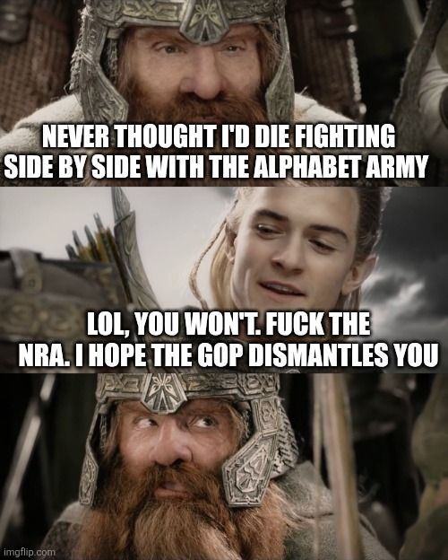 Legolas and Gimli "I never thought I'd" meme

Gimli in the first panel (as the NRA): Never thought I'd die fighting side by side with the alphabet army 

Legolas in the second panel: lol, you won't. Fuck the NRA. I hope the GOP dismantles you

Gimli in the third panel, left blank to indicate he's shocked.