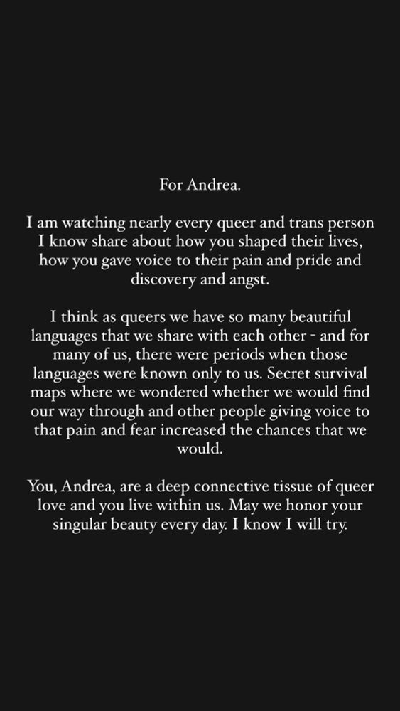 White text on black square: “For Andrea.
I am watching nearly every queer and trans person I know share about how you shaped their lives, how you gave voice to their pain and pride and discovery and angst.
I think as queers we have so many beautiful languages that we share with each other - and for many of us, there were periods when those languages were known only to us. Secret survival maps where we wondered whether we would find our way through and other people giving voice to that pain and fear increased the chances that we would.
You, Andrea, are a deep connective tissue of queer love and you live within us. May we honor your singular beauty every day. I know I will try.”