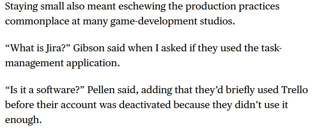 Transcripció del text: Staying small also meant eschewing the production practices commonplace at many game-development studios.

“What is Jira?” Gibson said when I asked if they used the task-management application.

“Is it a software?” Pellen said, adding that they’d briefly used Trello before their account was deactivated because they didn’t use it enough.