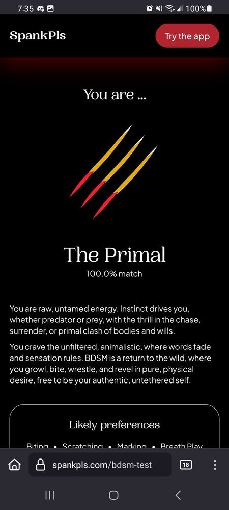 The primal
You are raw untamed energy. Instict drives you whether predator or prey, with the thrill of the chase, surrender or primal clash of bodies and wills. 

You crave the unfiltered, animalistic where words fade and sensation rules. Bdsm is a return to the wild where you growl, bite wresrle and revel in pure physical desire. Free to be your authentic untethered self.