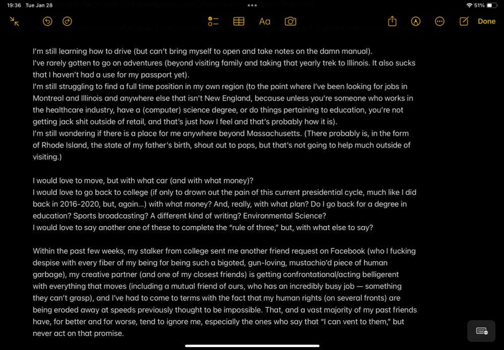I’m still learning how to drive (but can’t bring myself to open and take notes on the damn manual).

I’ve rarely gotten to go on adventures (beyond visiting family and taking that yearly trek to Illinois. It also sucks that I haven’t had a use for my passport yet).

I’m still struggling to find a full time position in my own region (to the point where I’ve been looking for jobs in Montreal and Illinois and anywhere else that isn’t New England, because unless you’re someone who works in the healthcare industry, have a (computer) science degree, or do things pertaining to education, you’re not getting jack shit outside of retail, and that’s just how I feel and that’s probably how it is).

I’m still wondering if there is a place for me anywhere beyond Massachusetts. (There probably is, in the form of Rhode Island, the state of my father’s birth, shout out to pops, but that’s not going to help much outside of visiting.)
I would love to move, but with what car (and with what money)?
I would love to go back to college (if only to drown out the pain of this current presidential cycle, much like I did back in 2016-2020, but, again…) with what money? And, really, with what plan? Do I go back for a degree in education? Sports broadcasting? A different kind of writing? Environmental Science?
I would love to say another one of these to complete the “rule of three,” but, with what else to say?

Within the past few weeks, my stalker from college sent me another friend request on Facebook (who I fucking despise with every fiber of my being for being such a bigoted, gun-loving, mustachio’d piece of human garbage), my creative partner (and one of my closest friends) is getting confrontational/acting belligerent  with everything that moves (including a mutual friend of ours, who has an incredibly busy job — something they can’t grasp), and I’ve had to come to terms with the fact that my human rights (on several fronts) are being eroded away at speeds previously thought to be impossib…