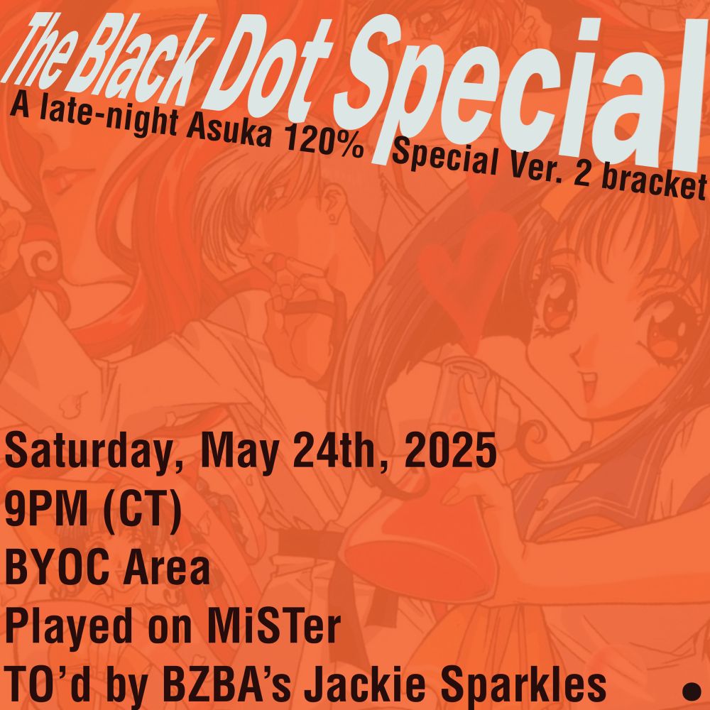 A picture of the cover for Asuka 120% Special (Version 2) is covered with an orange tint. On top of it, from top to bottom right are the following:

“The Black Dot Special
A late-night Asuka 120% Special Ver. 2 bracket”

“Saturday, May 24th, 2025
9PM (CT)
BYOC Area
Played on MiSTer
TO’d by BZBA’s Jackie Sparkles”

In the bottom right-most corner, there is a black dot, referencing the thing that distinguishes the two covers for Asuka 120% Special.