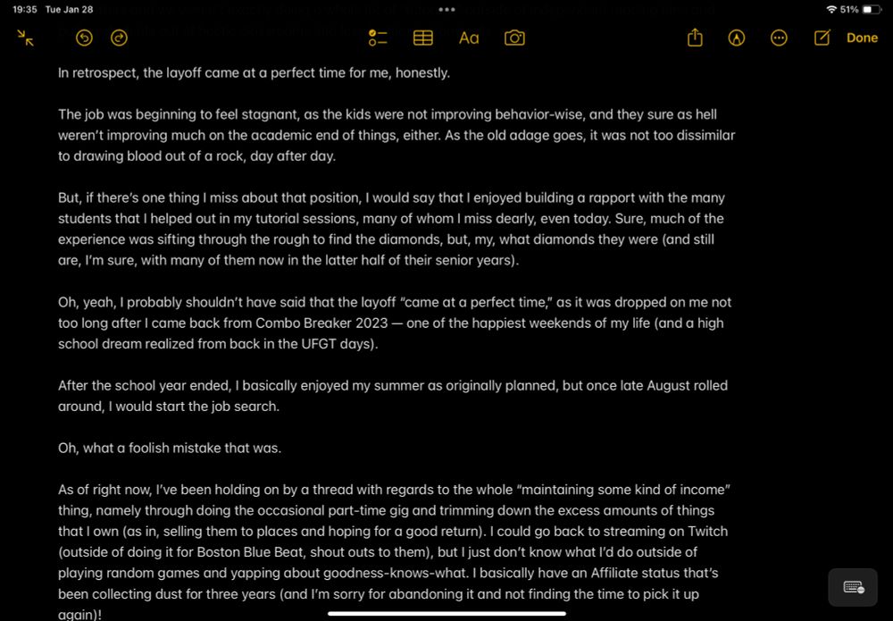 In retrospect, the layoff came at a perfect time for me, honestly. 

The job was beginning to feel stagnant, as the kids were not improving behavior-wise, and they sure as hell weren’t improving much on the academic end of things, either. As the old adage goes, it was not too dissimilar to drawing blood out of a rock, day after day. 

But, if there’s one thing I miss about that position, I would say that I enjoyed building a rapport with the many students that I helped out in my tutorial sessions, many of whom I miss dearly, even today. Sure, much of the experience was sifting through the rough to find the diamonds, but, my, what diamonds they were (and still are, I’m sure, with many of them now in the latter half of their senior years).

Oh, yeah, I probably shouldn’t have said that the layoff “came at a perfect time,” as it was dropped on me not too long after I came back from Combo Breaker 2023 — one of the happiest weekends of my life (and a high school dream realized from back in the UFGT days). 

After the school year ended, I basically enjoyed my summer as originally planned, but once late August rolled around, I would start the job search. 

Oh, what a foolish mistake that was.

As of right now, I’ve been holding on by a thread with regards to the whole “maintaining some kind of income” thing, namely through doing the occasional part-time gig and trimming down the excess amounts of things that I own (as in, selling them to places and hoping for a good return). I could go back to streaming on Twitch (outside of doing it for Boston Blue Beat, shout outs to them), but I just don’t know what I’d do outside of playing random games and yapping about goodness-knows-what. I basically have an Affiliate status that’s been collecting dust for three years (and I’m sorry for abandoning it and not finding the time to pick it up again)!
