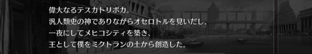 ソシャゲの会話ログ画面のスクリーンショット。
画像には以下のように書かれている。
「偉大なるテスカトリポカ。
汎人類史の神でありながらオセロトルを見いだし、
一夜にしてメヒコシティを築き、
王として僕をミクトランの土から創造した。」