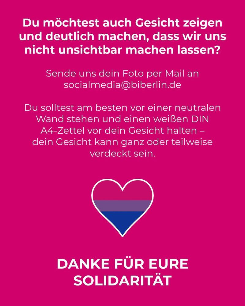 Das Bild ist ein weiteres Statement-Poster, das primär aus Text und einem Symbol besteht. Der Hintergrund ist durchgehend in einem kräftigen Magentaton gehalten.
Textlicher Inhalt
Der gesamte Text ist in weißer, serifenloser Schrift gehalten, wobei der letzte Satz besonders hervorgehoben ist.
Aufruf und Frage (oben):
Du möchtest auch Gesicht zeigen und deutlich machen, dass wir uns nicht unsichtbar machen lassen?
Anweisungen zur Teilnahme (Mitte):
Sende uns dein Foto per Mail an socialmedia@biberlin.de
Du solltest am besten vor einer neutralen Wand stehen und einen weißen DIN A4-Zettel vor dein Gesicht halten – dein Gesicht kann ganz oder teilweise verdeckt sein.
Dank und Schlusswort (unten, groß und fett):
DANKE FÜR EURE SOLIDARITÄT
In der Mitte des Bildes, zwischen den Anweisungen und dem Dankeschön, befindet sich ein Herz-Symbol. Dieses Herz ist mit den Farben der Bisexuellen Flagge gefüllt:
Oben: Ein Streifen in Pink/Magenta.
Mitte: Ein schmaler Streifen in Lila.
Unten: Ein Streifen in Dunkelblau. Das Herz ist von einer weißen Umrandung umgeben.