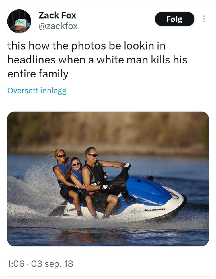 Screenshot of a tweet from Zack Fox (@zackfox), dated September Third, 2018...

"This how the photos be lookin in headlines when a white man kills his entire family"

The photo is a stock image of a family riding a jet ski on a lake. The father is driving, a daughter is sitting behind him, and the mother is bringing up the rear. All are wearing blue life vests that match the blue paint job on the jet ski, plus matching sunglasses. They seem to be having a great time, but the whole scene is also very artificial.