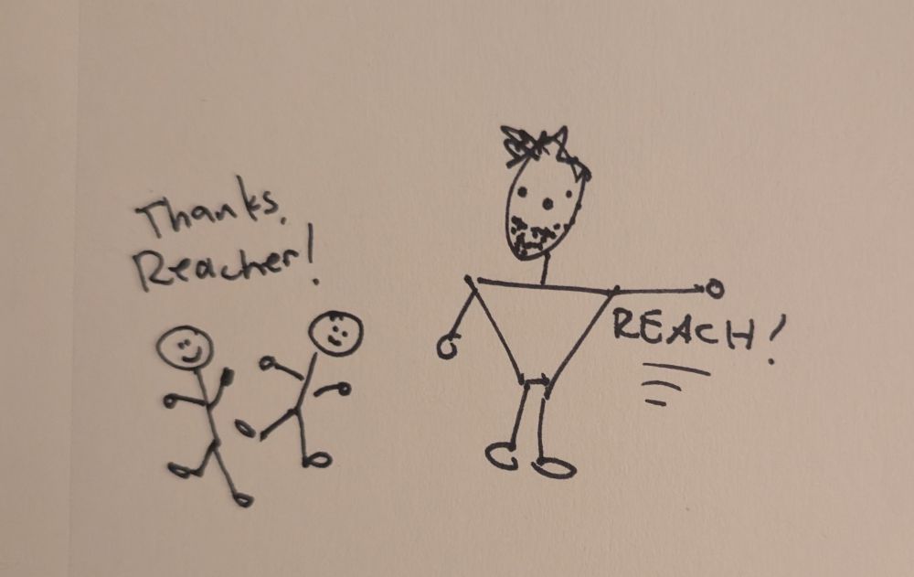 An excellent cartoon (Sharpie on paper)

 on the right is Reacher, made of a large upside down triangle and stick arms and legs, reaching his arm. Underneath the arm it says "Reach!". On the left are two normal sized people (smaller than Reacher, who is Big). They're saying "Thanks, Reacher!" This is the main jist of the show, it's excellent. 