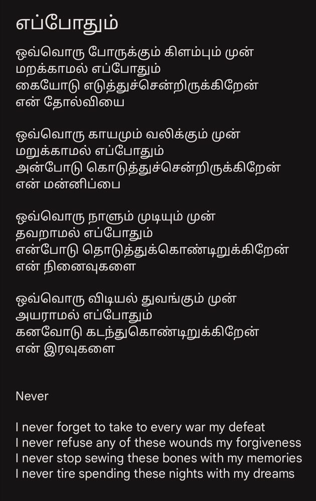 எப்போதும் 

ஒவ்வொரு போருக்கும் கிளம்பும் முன் 
மறக்காமல் எப்போதும் 
கையோடு எடுத்துச்சென்றிருக்கிறேன்
என் தோல்வியை

ஒவ்வொரு காயமும் வலிக்கும் முன் 
மறுக்காமல் எப்போதும் 
அன்போடு கொடுத்துச்சென்றிருக்கிறேன் 
என் மன்னிப்பை

ஒவ்வொரு நாளும் முடியும் முன்
தவறாமல் எப்போதும் 
என்போடு தொடுத்துக்கொண்டிறுக்கிறேன் 
என் நினைவுகளை

ஒவ்வொரு விடியல் துவங்கும் முன் 
அயராமல் எப்போதும்
கனவோடு கடந்துகொண்டிறுக்கிறேன்
என் இரவுகளை


Never

I never forget to take to every war my defeat
I never refuse any of these wounds my forgiveness 
I never stop sewing these bones with my memories 
I never tire spending these nights with my dreams 



