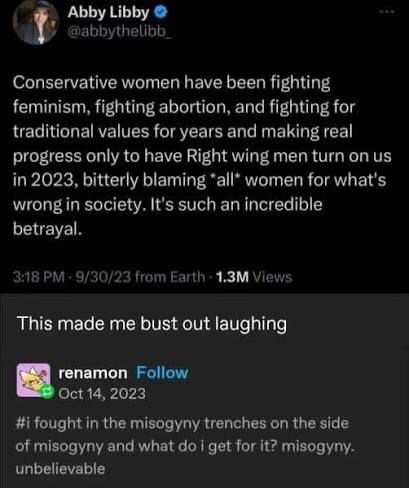 Tweet that says “conservative women have been fighting feminism, fighting abortion, and fighting for traditional values for years and making real progress only to have Right wing men turn on us in 2023, bitterly blaming *all* women for what’s wrong in society. It’s such an incredible betrayal.”

This made me bust out laughing

I fought in the misogyny trenches on the side of misogyny and what do I get for it? Misogyny. Unbelievable. 