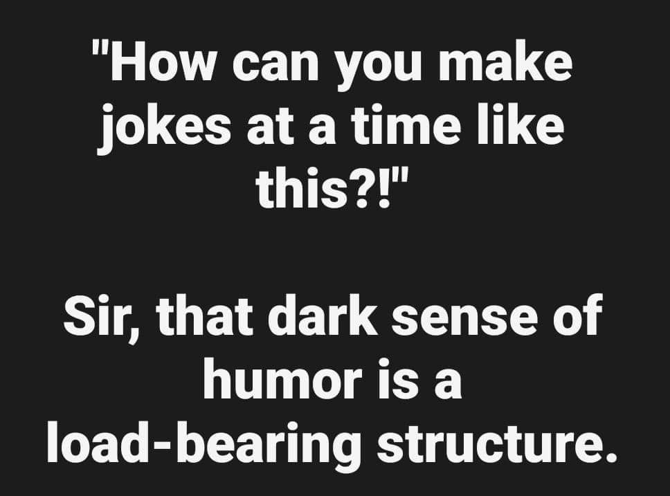 how can you make jokes at a time like this?!

Sir, that dark sense of humour is a load-bearing structure.