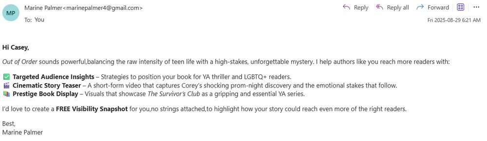 Screenshot of a clearly AI-written email that reads: 

Hi Casey,

Out of Order sounds powerful,balancing the raw intensity of teen life with a high-stakes, unforgettable mystery. I help authors like you reach more readers with:

✅ Targeted Audience Insights – Strategies to position your book for YA thriller and LGBTQ+ readers.
🎬 Cinematic Story Teaser – A short-form video that captures Corey’s shocking prom-night discovery and the emotional stakes that follow.
📚 Prestige Book Display – Visuals that showcase The Survivor’s Club as a gripping and essential YA series.

I’d love to create a FREE Visibility Snapshot for you,no strings attached,to highlight how your story could reach even more of the right readers.

Best,
Marine Palmer