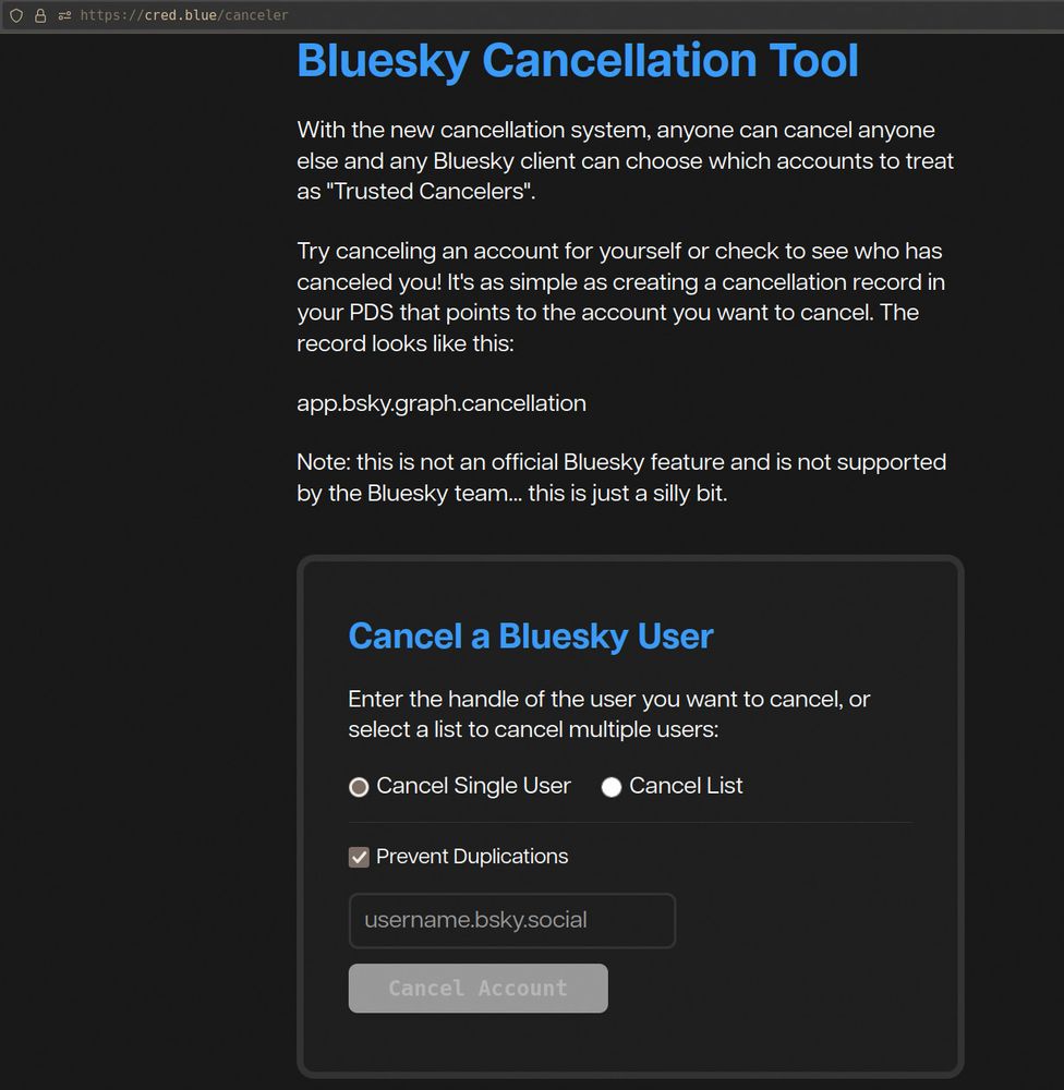 https://cred.blue/canceler

Bluesky Cancellation Tool

With the new cancellation system, anyone can cancel anyone else and any Bluesky client can choose which accounts to treat as "Trusted Cancelers".

Try canceling an account for yourself or check to see who has canceled you! It's as simple as creating a cancellation record in your PDS that points to the account you want to cancel. The record looks like this:

app.bsky.graph.cancellation

Note: this is not an official Bluesky feature and is not supported by the Bluesky team... this is just a silly bit.
Cancel a Bluesky User

Enter the handle of the user you want to cancel, or select a list to cancel multiple users:
Cancel Single User
Cancel List
Prevent Duplications
