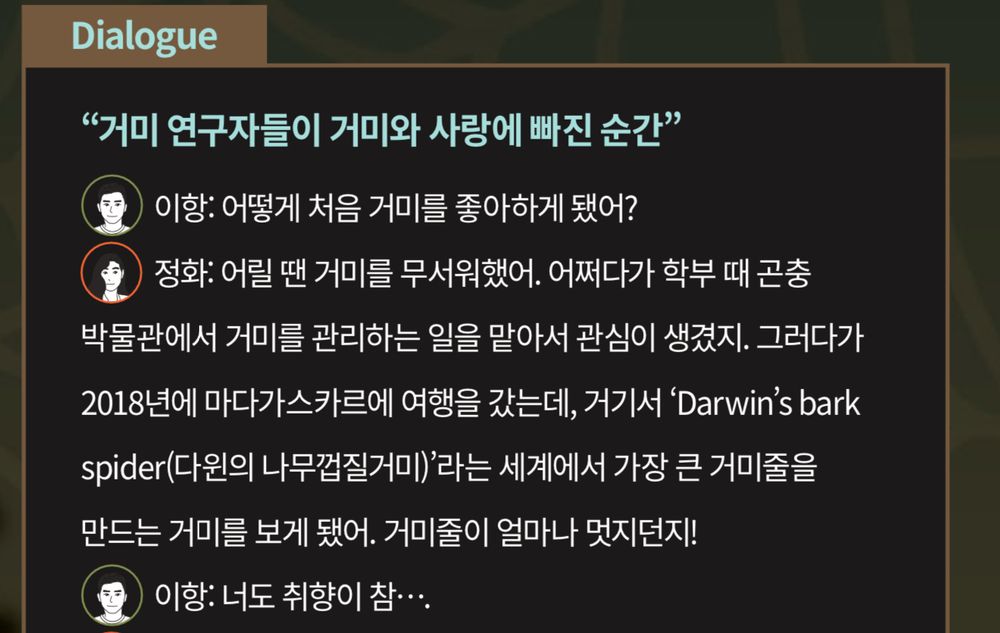 A dialogue box showing a conversation between my colleague and I discussing how we got into spiders.

Korean text: 한글
Dialogue "거미 연구자들이 거미와 사랑에 빠진 순간" 
이항: 어떻게 처음 거미를 좋아하게 됐어? 
정화: 어릴 땐 거미를 무서워했어. 어쩌다가 학부 때 곤충 박물관에서 거미를 관리하는 일을 맡아서 관심이 생겼지. 그러다가 2018년에 마다가스카르에 여행을 갔는데, 거기서 'Darwin's bark spider(다원의 나무껍질거미)'라는 세계에서 가장 큰 거미줄을 만드는 거미를 보게 됐어. 거미줄이 얼마나 멋지던지! 
이항: 너도 취향이 참....

English Translation:
Dialogue
“The moment spider researchers fell in love with spiders.”
Yihang: How did you first like spiders? 
Jeong-hwa: I was afraid of spiders when I was young. I got interested in taking care of them at an insect museum when I was an undergraduate. Then, in 2018, I went on a trip to Madagascar, where I saw Darwin's Bark Spider, a spider that makes the world's largest web. How wonderful the web is! 
Yihang: You have very interesting taste.