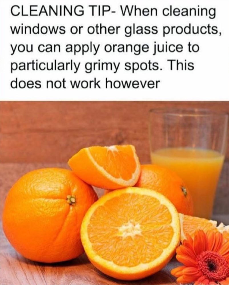 CLEANING TIP- When cleaning windows or other glass products, you can apply orange juice to particularly grimy spots. This does not work however