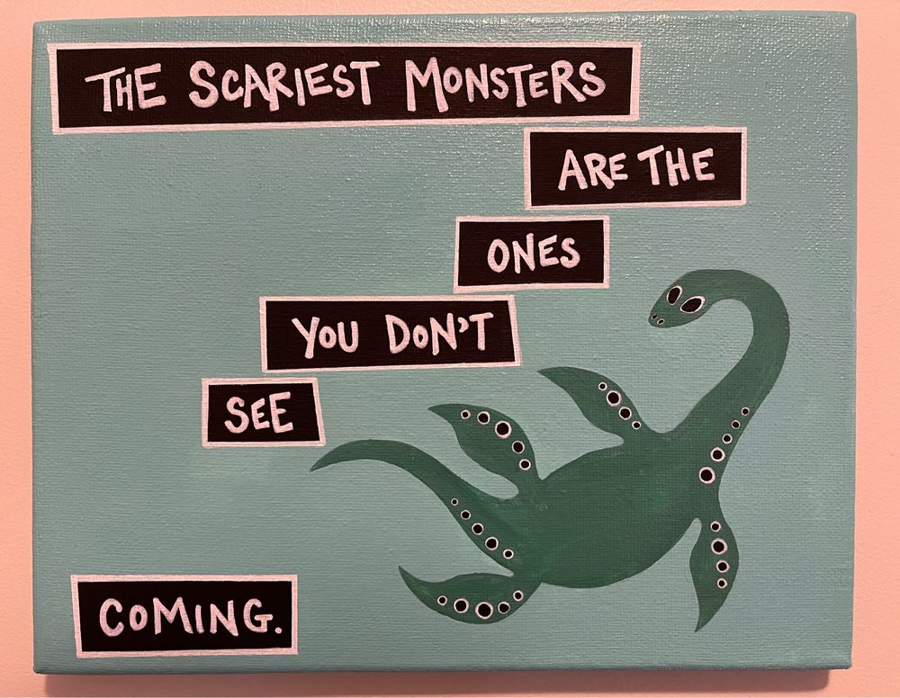 THE SCARIEST MONSTERS
ARE THE
ONES
YOU DON'T
SEE
CoMING.
Painting has blue background with a green Loch Ness monster or plesiosaur floating by near the words.