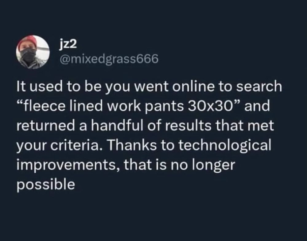 jz2
@mixedgrass666
It used to be you went online to search
"fleece lined work pants 30x30" and returned a handful of results that met your criteria. Thanks to technological improvements, that is no longer possible